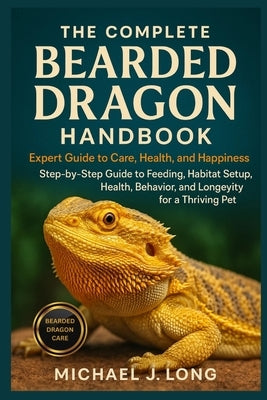 The Complete Bearded Dragon Handbook: Expert Guide To Care, Health, And Happiness: Step-by-Step Guide to Feeding, Habitat Setup, Health, Behavior, and by J. Long, Michael