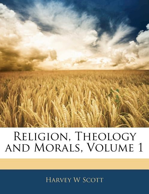 Religion, Theology and Morals, Volume 1 by Scott, Harvey W.