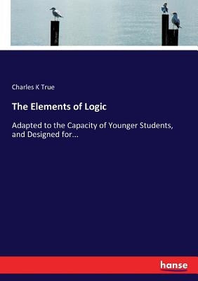 The Elements of Logic: Adapted to the Capacity of Younger Students, and Designed for... by True, Charles K.