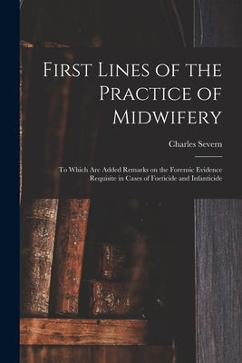 First Lines of the Practice of Midwifery: to Which Are Added Remarks on the Forensic Evidence Requisite in Cases of Foeticide and Infanticide [electro by Severn, Charles