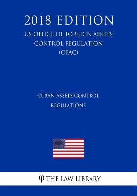 Cuban Assets Control Regulations (US Office of Foreign Assets Control Regulation) (OFAC) (2018 Edition) by The Law Library