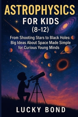 Astrophysics for Kids (8-12): "From Shooting Stars to Black Holes. Big Ideas About Space Made Simple for Curious Young Minds" by Bond, Lucky