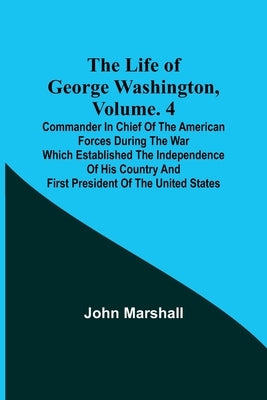 The Life of George Washington, Volume. 4: Commander in Chief of the American Forces During the War which Established the Independence of his Country a by Marshall, John