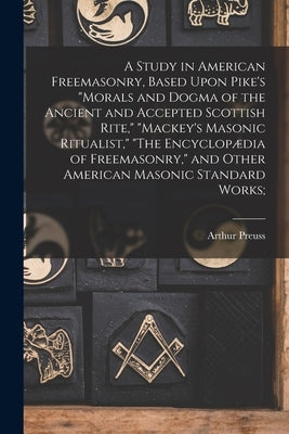 A Study in American Freemasonry, Based Upon Pike's "Morals and Dogma of the Ancient and Accepted Scottish Rite," "Mackey's Masonic Ritualist," "The En by Preuss, Arthur