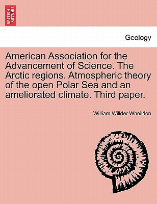 American Association for the Advancement of Science. the Arctic Regions. Atmospheric Theory of the Open Polar Sea and an Ameliorated Climate. Third Pa by Wheildon, William Willder