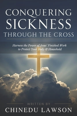 Conquering Sickness Through the Cross: Harness the Power of Jesus' Finished Work to Protect Your Body and Household by Lawson, Chinedu