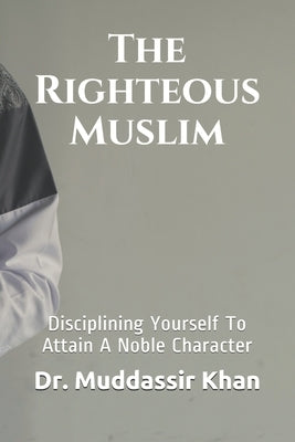 The Righteous Muslim: Disciplining Yourself To Attain A Noble Character by Khan, Muddassir
