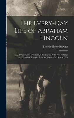 The Every-day Life of Abraham Lincoln: A Narrative And Descriptive Biography With Pen-Pictures And Personal Recollections By Those Who Knew Him by Browne, Francis Fisher