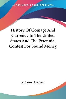 History Of Coinage And Currency In The United States And The Perennial Contest For Sound Money by Hepburn, A. Barton