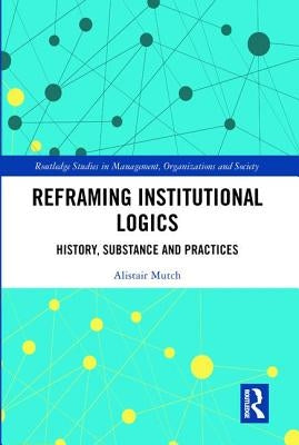 Reframing Institutional Logics: Substance, Practice and History by Mutch, Alistair