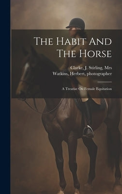 The Habit And The Horse: A Treatise On Female Equitation by Clarke, J. Stirling