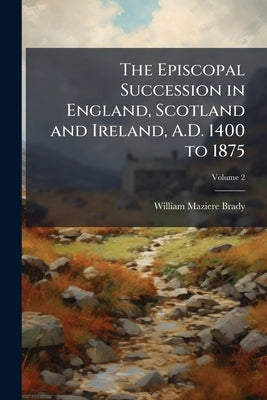 The Episcopal Succession in England, Scotland and Ireland, A.D. 1400 to 1875: With Appointments to Monasteries and Extracts From Consistorial Acts Tak by Brady, William Maziere