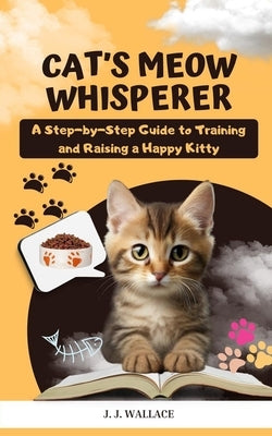 Cat's Meow Whisperer: A Step-by-Step Guide to Training and Raising a Happy Kitty by Wallace, J. J.