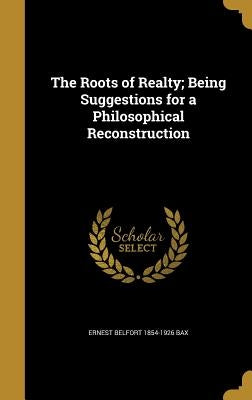 The Roots of Realty; Being Suggestions for a Philosophical Reconstruction by Bax, Ernest Belfort 1854-1926