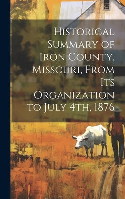 Historical Summary of Iron County, Missouri, From Its Organization to July 4th, 1876 by Anonymous