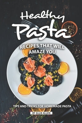 Healthy Pasta Recipes that will Amaze You: Tips and Tricks for Homemade Pasta by Allen, Allie
