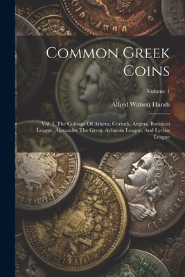 Common Greek Coins: Vol. I. The Coinage Of Athens, Corinth, Aegina, Boeotian League, Alexander The Great, Achaean League, And Lycian League; Volume 1 by Hands, Alfred Watson
