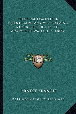 Practical Examples In Quantitative Analysis, Forming A Concise Guide To The Analysis Of Water, Etc. (1873) by Francis, Ernest