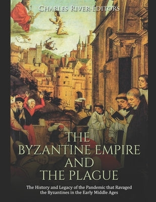 The Byzantine Empire and the Plague: The History and Legacy of the Pandemic that Ravaged the Byzantines in the Early Middle Ages by Charles River