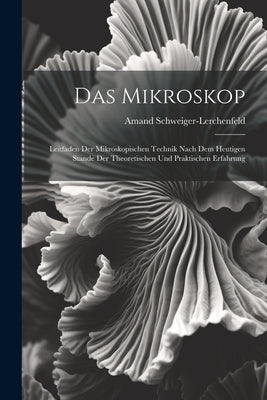 Das Mikroskop: Leitfaden Der Mikroskopischen Technik Nach Dem Heutigen Stande Der Theoretischen Und Praktischen Erfahrung by Schweiger-Lerchenfeld, Amand