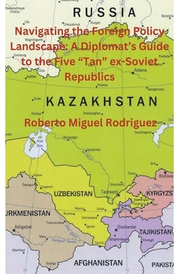 Navigating the Foreign Policy Landscape: A Diplomat's Guide to the Five "Tan" ex-Soviet Republics by Rodriguez, Roberto Miguel