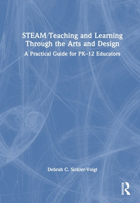 STEAM Teaching and Learning Through the Arts and Design: A Practical Guide for PK-12 Educators by Sickler-Voigt, Debrah C.