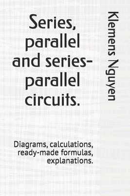 Series, parallel and series-parallel circuits.: Diagrams, calculations, ready-made formulas, explanations. by Nguyen, Klemens