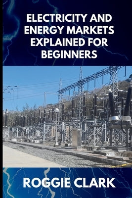 Electricity and Energy Markets Explained for Beginners: Understanding How Energy Is Produced, Priced, and Delivered Without the Confusion by Clark, Roggie