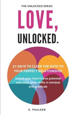 Love, Unlocked - 21 Days to Clear the Path to Your Perfect Relationship: Unlock your heart's true potential with easy, daily shifts in mindset and gra by Paulsen, K.