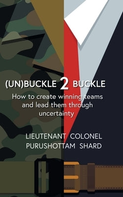(Un)Buckle 2 Buckle: How to Create Winning Teams and Lead Them Through Uncertainty by Shard, Colonel Purushottam Lieutenant