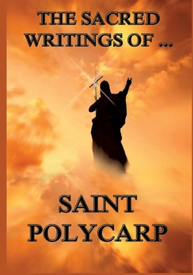 The Sacred Writings of St. Polycarp: Biographically Annotated Edition by St Polycarp