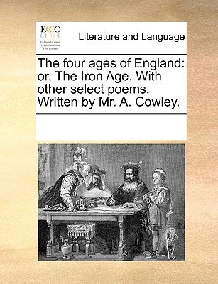 The Four Ages of England: Or, the Iron Age. with Other Select Poems. Written by Mr. A. Cowley. by Multiple Contributors