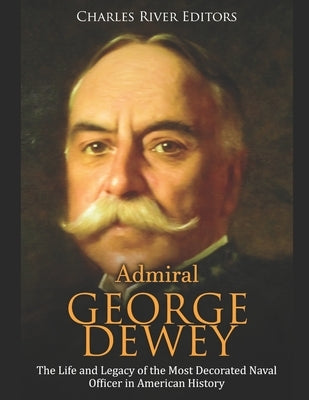 Admiral George Dewey: The Life and Legacy of the Most Decorated Naval Officer in American History by Charles River