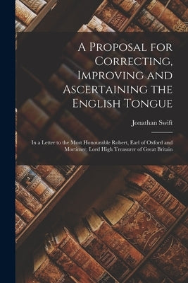 A Proposal for Correcting, Improving and Ascertaining the English Tongue: In a Letter to the Most Honourable Robert, Earl of Oxford and Mortimer, Lord by Swift, Jonathan