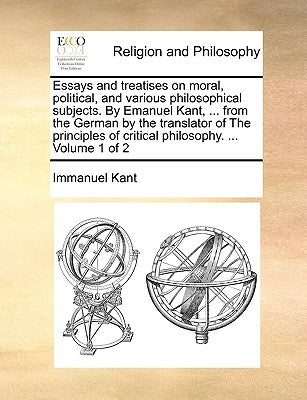 Essays and treatises on moral, political, and various philosophical subjects. By Emanuel Kant, ... from the German by the translator of The principles by Kant, Immanuel