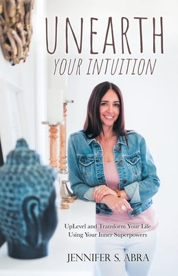Unearth Your Intuition: Uplevel and Transform Your Life Using Your Inner Superpowers by Abra, Jennifer S.