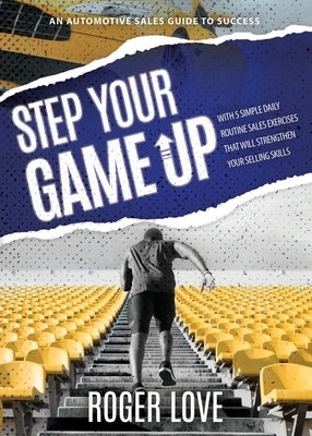 Step Your Game Up: With 5 Simple Daily Routine Sale Exercises That Will Strengthen Your Selling Skills An Automotive Sales Guide to Succe by Love, Roger