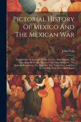 Pictorial History Of Mexico And The Mexican War: Comprising An Account Of The Ancient Aztec Empire, The Conquest By Cortes, Mexico Under The Spaniards by Frost, John