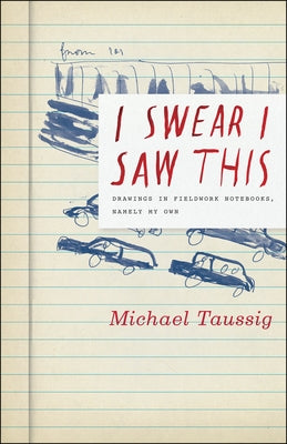 I Swear I Saw This: Drawings in Fieldwork Notebooks, Namely My Own by Taussig, Michael