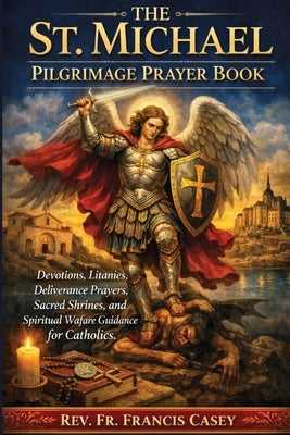 The St. Michael Pilgrimage Prayer Book: Devotions, Litanies, Deliverance Prayers, Sacred Shrines, and Spiritual Warfare Guidance for Catholics by Casey, Francis