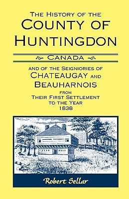 The History of the County of Huntingdon [Canada] and of the Seigniories of Chateaugay and Beauharnois from Their First Settlement to the Year 1838 by Sellar, Robert