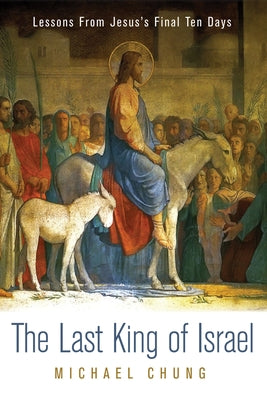 The Last King of Israel: Lessons from Jesus's Final Ten Days by Chung, Mike