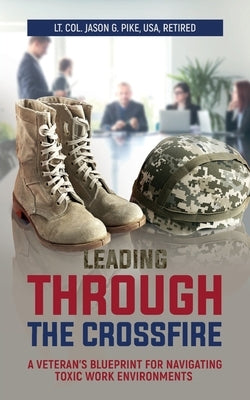 Leading Through the Crossfire: A Veteran's Blueprint for Navigating Toxic Work Environments by Pike, Jason