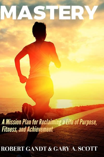 Mastery: A Mission Plan for Reclaiming a Life of Purpose, Fitness, and Achievement by Scott, Gary A.