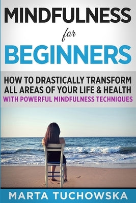 Mindfulness for Beginners: How to Drastically Transform All Areas of Your Life & Health with Powerful Mindfulness Techniques by Tuchowska, Marta