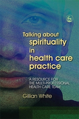 Talking about Spirituality in Health Care Practice: A Resource for the Multi-Professional Health Care Team by White, Gillian