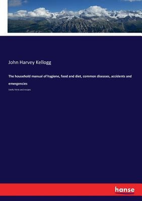 The household manual of hygiene, food and diet, common diseases, accidents and emergencies: Useful hints and recipes by Kellogg, John Harvey