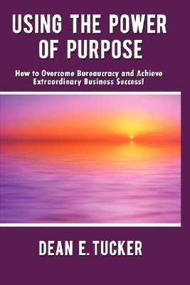 Using the Power of Purpose: How to Overcome Bureaucracy and Achieve Extraordinary Business Success! by Tucker, Dean E.