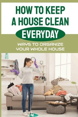 How To Keep A House Clean Everyday: Ways To Organize Your Whole House: Ways To Organize Your Home by Goodhart, Neomi
