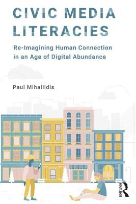 Civic Media Literacies: Re-Imagining Human Connection in an Age of Digital Abundance by Mihailidis, Paul